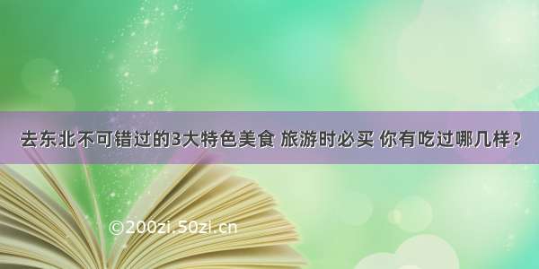 去东北不可错过的3大特色美食 旅游时必买 你有吃过哪几样？