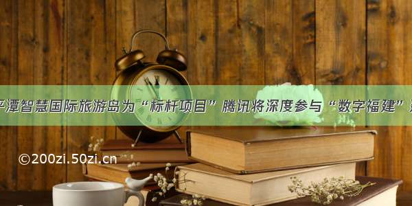 以平潭智慧国际旅游岛为“标杆项目”腾讯将深度参与“数字福建”建设