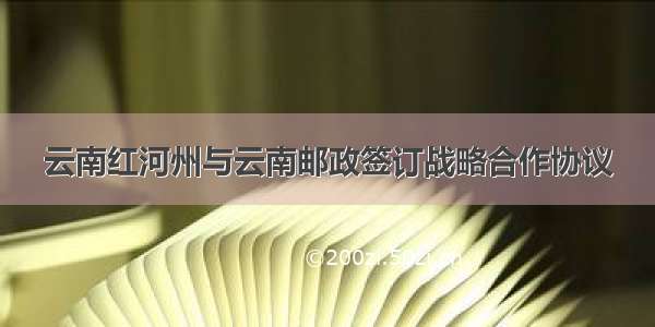 云南红河州与云南邮政签订战略合作协议
