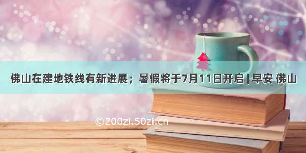 佛山在建地铁线有新进展；暑假将于7月11日开启 | 早安 佛山