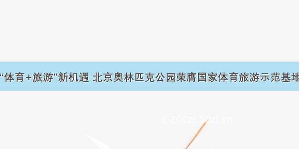 “体育+旅游”新机遇 北京奥林匹克公园荣膺国家体育旅游示范基地