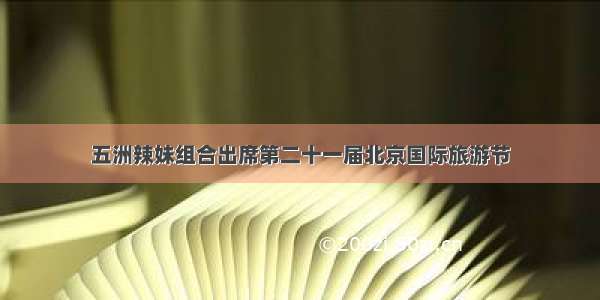 五洲辣妹组合出席第二十一届北京国际旅游节