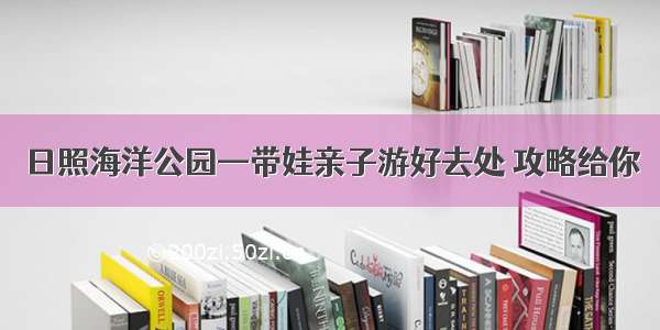 日照海洋公园—带娃亲子游好去处 攻略给你