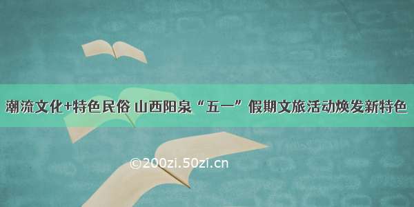 潮流文化+特色民俗 山西阳泉“五一”假期文旅活动焕发新特色