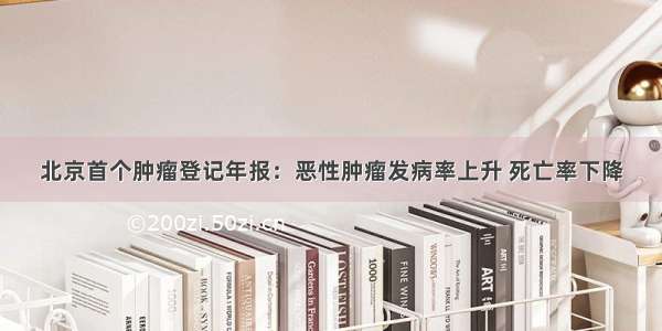 北京首个肿瘤登记年报：恶性肿瘤发病率上升 死亡率下降