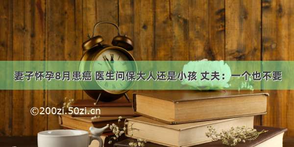 妻子怀孕8月患癌 医生问保大人还是小孩 丈夫：一个也不要