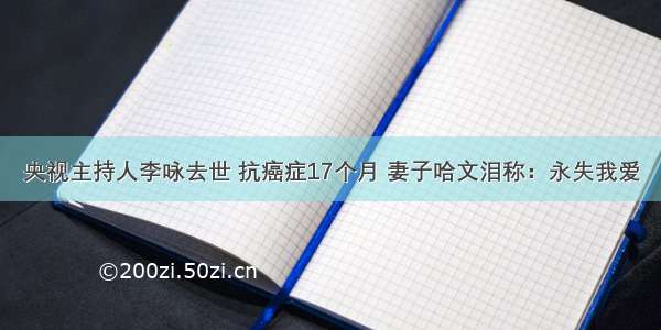 央视主持人李咏去世 抗癌症17个月 妻子哈文泪称：永失我爱