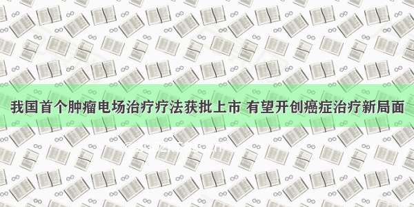 我国首个肿瘤电场治疗疗法获批上市 有望开创癌症治疗新局面