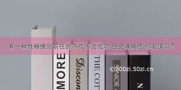 有一种性格挽回前任时不仅不会成功 还会得癌症 你知道吗？