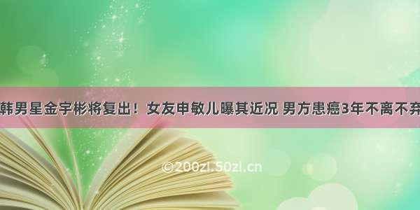 韩男星金宇彬将复出！女友申敏儿曝其近况 男方患癌3年不离不弃