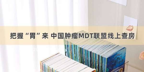 把握“胃”来 中国肿瘤MDT联盟线上查房