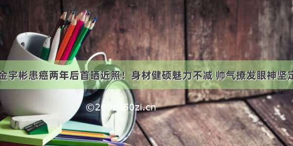 金宇彬患癌两年后首晒近照！身材健硕魅力不减 帅气撩发眼神坚定