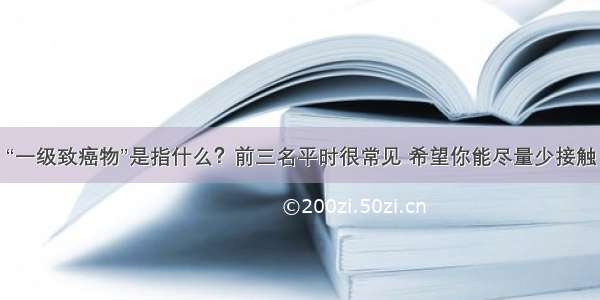 “一级致癌物”是指什么？前三名平时很常见 希望你能尽量少接触