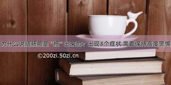 为什么说结肠癌是“拖”出来的？出现3个症状 需要保持高度警惕