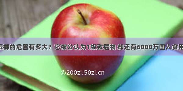 槟榔的危害有多大？它被公认为1级致癌物 却还有6000万国人食用！