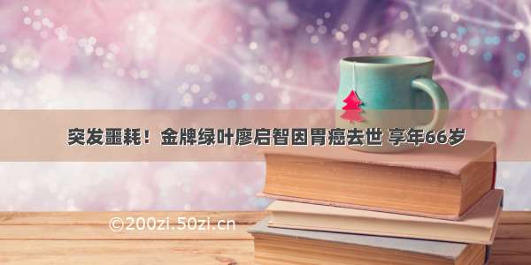 突发噩耗！金牌绿叶廖启智因胃癌去世 享年66岁