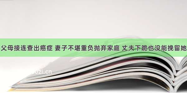 父母接连查出癌症 妻子不堪重负抛弃家庭 丈夫下跪也没能挽留她