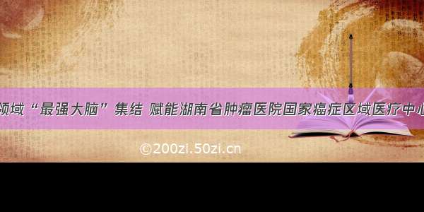 抗癌领域“最强大脑”集结 赋能湖南省肿瘤医院国家癌症区域医疗中心建设