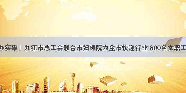 「我为群众办实事」九江市总工会联合市妇保院为全市快递行业 800名女职工提供&ldquo;