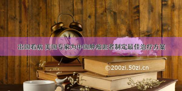 出国看病 美国专家为中国肿瘤患者制定最佳治疗方案