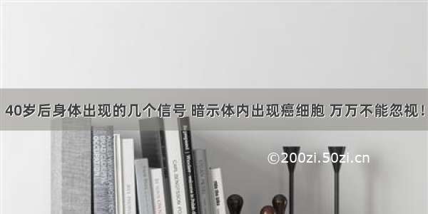 40岁后身体出现的几个信号 暗示体内出现癌细胞 万万不能忽视！