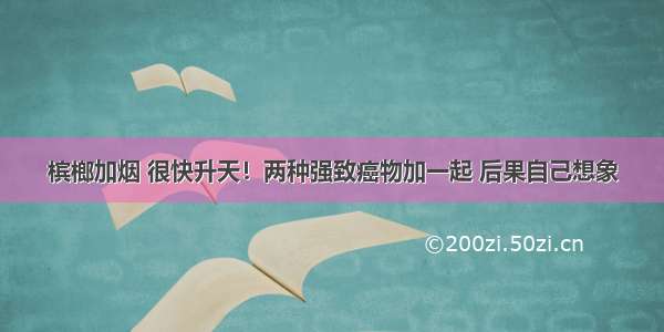 槟榔加烟 很快升天！两种强致癌物加一起 后果自己想象