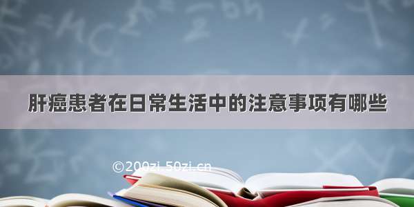 肝癌患者在日常生活中的注意事项有哪些