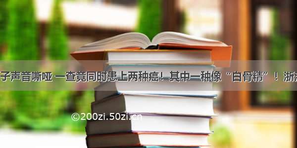 杭州男子声音嘶哑 一查竟同时患上两种癌！其中一种像“白骨精”！浙江高发！