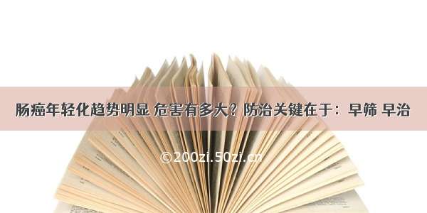 肠癌年轻化趋势明显 危害有多大？防治关键在于：早筛 早治