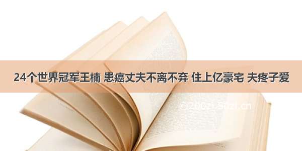 24个世界冠军王楠 患癌丈夫不离不弃 住上亿豪宅 夫疼子爱