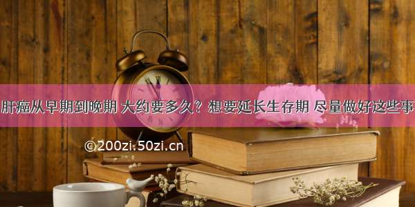 肝癌从早期到晚期 大约要多久？想要延长生存期 尽量做好这些事