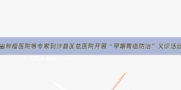 省肿瘤医院等专家到沙县区总医院开展“早期胃癌防治”义诊活动