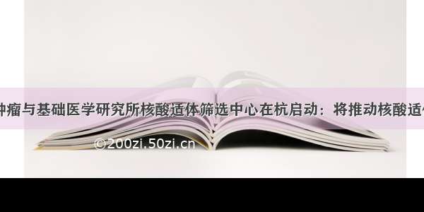 中国科学院肿瘤与基础医学研究所核酸适体筛选中心在杭启动：将推动核酸适体筛选技术的