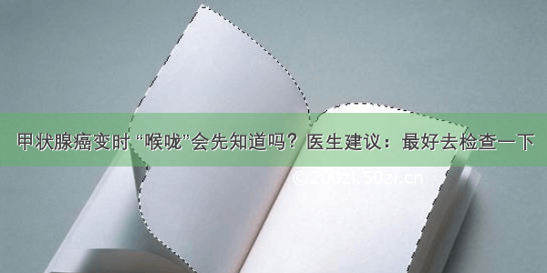 甲状腺癌变时 “喉咙”会先知道吗？医生建议：最好去检查一下