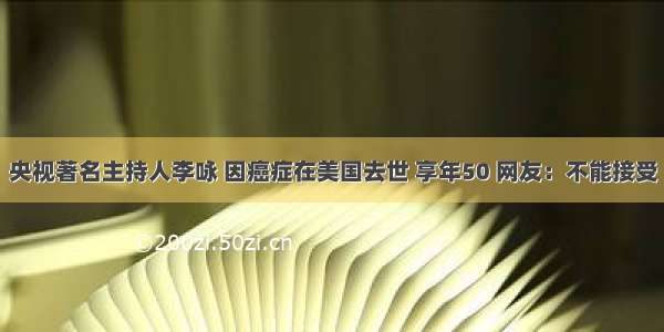 央视著名主持人李咏 因癌症在美国去世 享年50 网友：不能接受