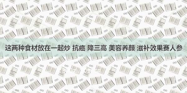 这两种食材放在一起炒 抗癌 降三高 美容养颜 滋补效果赛人参