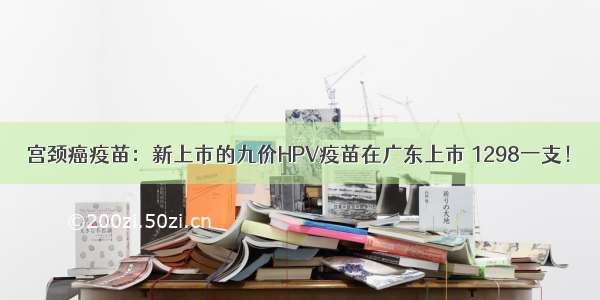 宫颈癌疫苗：新上市的九价HPV疫苗在广东上市 1298一支！