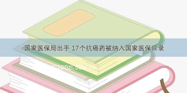 国家医保局出手 17个抗癌药被纳入国家医保目录