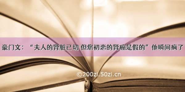 豪门文：“夫人的肾脏已切 但您初恋的肾癌是假的”他瞬间疯了