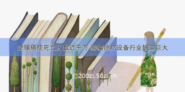 全球癌症死亡人数近千万 肿瘤诊疗设备行业缺口巨大