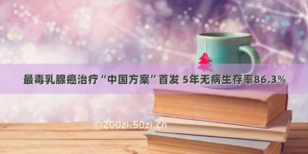 最毒乳腺癌治疗“中国方案”首发 5年无病生存率86.3%