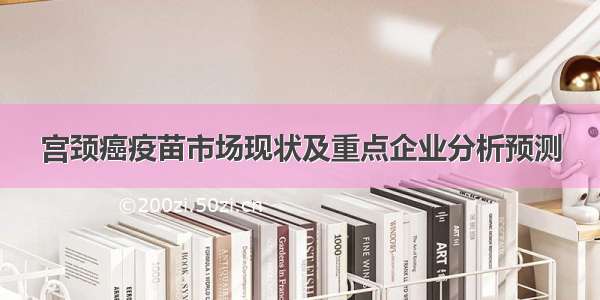 宫颈癌疫苗市场现状及重点企业分析预测