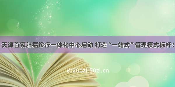 天津首家肺癌诊疗一体化中心启动 打造“一站式”管理模式标杆！