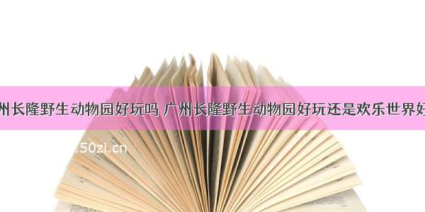 广州长隆野生动物园好玩吗 广州长隆野生动物园好玩还是欢乐世界好玩