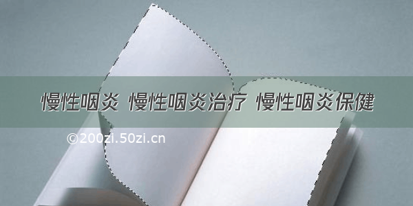 慢性咽炎 慢性咽炎治疗 慢性咽炎保健