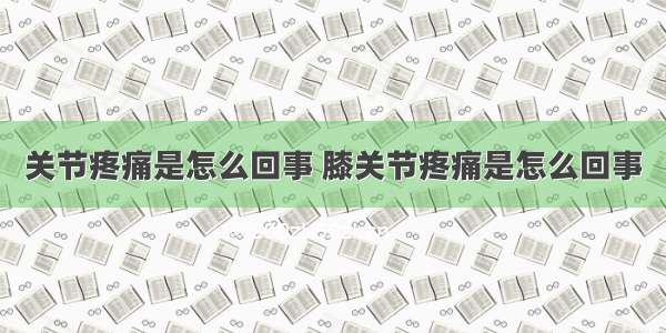 关节疼痛是怎么回事 膝关节疼痛是怎么回事