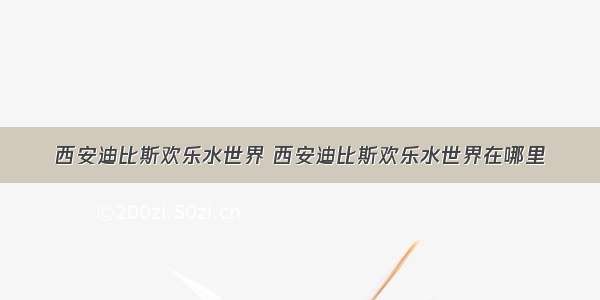 西安迪比斯欢乐水世界 西安迪比斯欢乐水世界在哪里