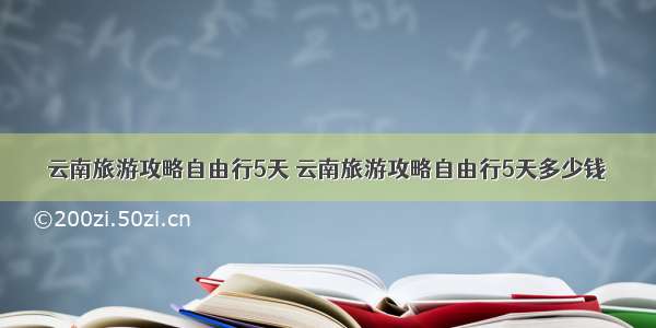 云南旅游攻略自由行5天 云南旅游攻略自由行5天多少钱