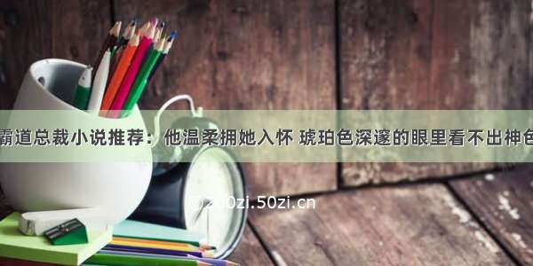 霸道总裁小说推荐：他温柔拥她入怀 琥珀色深邃的眼里看不出神色