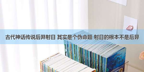 古代神话传说后羿射日 其实是个伪命题 射日的根本不是后羿